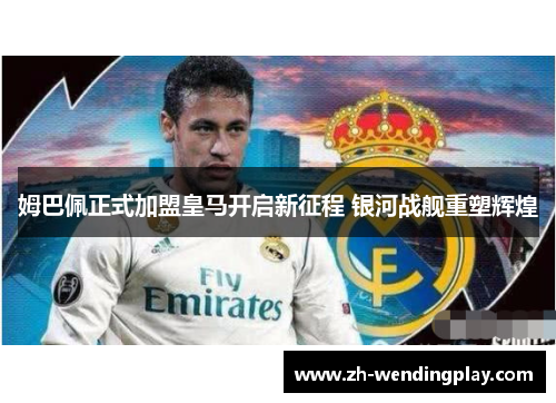 姆巴佩正式加盟皇马开启新征程 银河战舰重塑辉煌