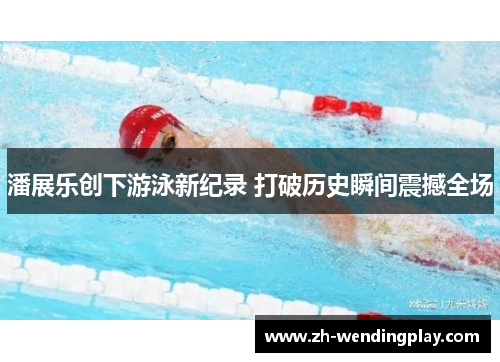潘展乐创下游泳新纪录 打破历史瞬间震撼全场