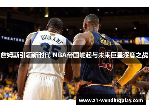 詹姆斯引领新时代 NBA帝国崛起与未来巨星逐鹿之战